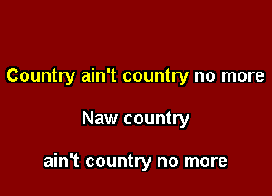 Country ain't country no more

Naw country

ain't country no more