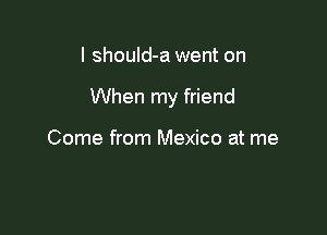 I shouId-a went on

When my friend

Come from Mexico at me