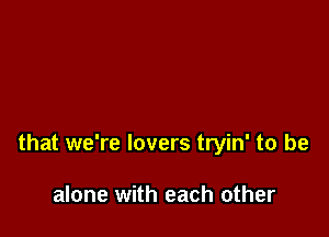 that we're lovers tryin' to be

alone with each other