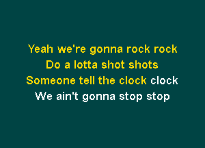 Yeah we're gonna rock rock
Do a lotta shot shots

Someone tell the clock clock
We ain't gonna stop stop