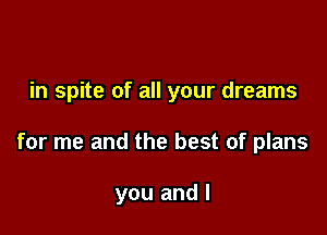 in spite of all your dreams

for me and the best of plans

you and I