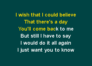 I wish that I could believe
That there's a day
You'll come back to me

But still I have to say
I would do it all again
Ijust want you to know