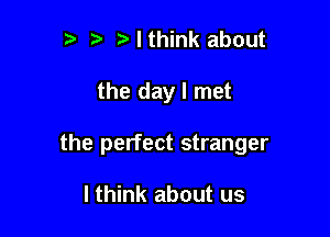 t. Mthink about

the day I met

the perfect stranger

I think about us