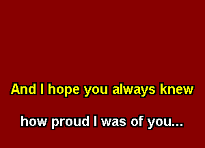 And I hope you always knew

how proud I was of you...