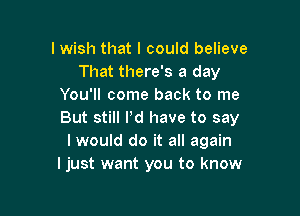 I wish that I could believe
That there's a day
You'll come back to me

But still I'd have to say
I would do it all again
Ijust want you to know