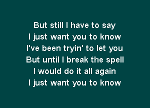 But still I have to say
I just want you to know
I've been tryin' to let you

But until I break the spell
I would do it all again
ljust want you to know