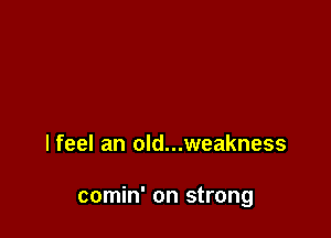 lfeel an old...weakness

comin' on strong