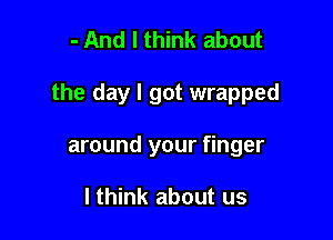 - And I think about

the day I got wrapped

around your finger

I think about us