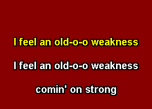 I feel an oId-o-o weakness

Ifeel an old-o-o weakness

comin' on strong