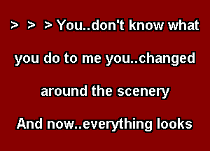 z? r) You..don't know what

you do to me you..changed

around the scenery

And now..everything looks