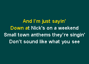 And Pm just sayin'
Down at Nick's on a weekend

Small town anthems they,re singin'
Don t sound like what you see