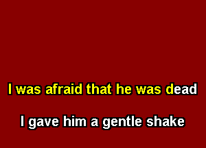 l was afraid that he was dead

I gave him a gentle shake