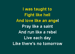 I was taught to
Fight like hell
And love like an angel
Pray like a saint

And run like a rebel
Live each day
Like there's no tomorrow