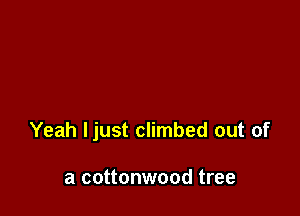Yeah ljust climbed out of

a cottonwood tree