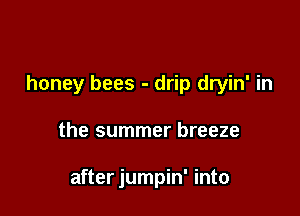 honey bees - drip dryin' in

the summer breeze

after jumpin' into