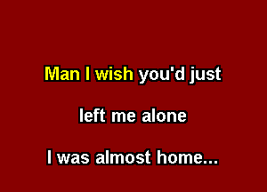 Man I wish you'd just

left me alone

I was almost home...