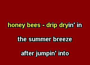 honey bees - drip dryin' in

the summer breeze

after jumpin' into