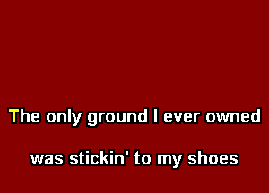 The only ground I ever owned

was stickin' to my shoes