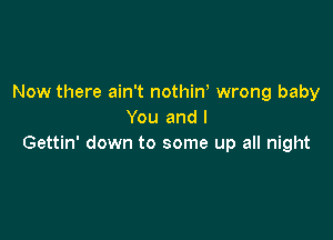 Now there ain't nothin, wrong baby
You and l

Gettin' down to some up all night