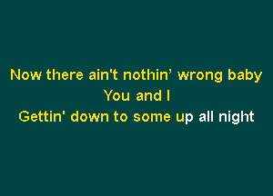 Now there ain't nothin, wrong baby
You and l

Gettin' down to some up all night