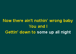 Now there ain't nothin, wrong baby
You and l

Gettin' down to some up all night