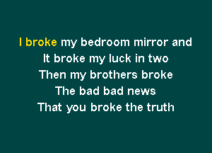 I broke my bedroom mirror and
It broke my luck in two
Then my brothers broke

The bad bad news
That you broke the truth