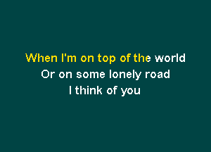 When I'm on top of the world
Or on some lonely road

I think of you