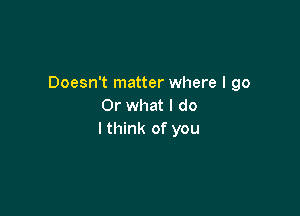 Doesn't matter where I go
Or what I do

I think of you