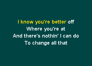 I know you're better off
Where you're at

And there's nothin' I can do
To change all that