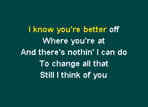 I know you're better off
Where you're at
And there's nothin' I can do

To change all that
Still I think of you