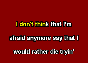 I don't think that Pm

afraid anymore say that I

would rather die tryin'