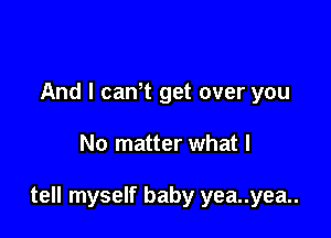 And I can't get over you

No matter what I

tell myself baby yea..yea..