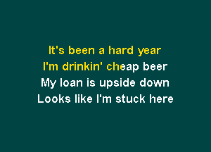 It's been a hard year
I'm drinkin' cheap beer

My loan is upside down
Looks like I'm stuck here