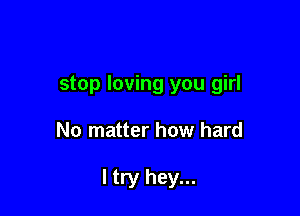 stop loving you girl

No matter how hard

I try hey...