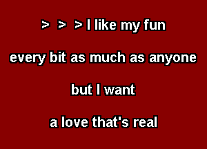 ) I like my fun

every bit as much as anyone

but I want

a love that's real