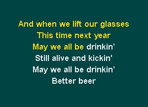 And when we lift our glasses
This time next year
May we all be drinkin'

Still alive and kickin'
May we all be drinkine
Better beer