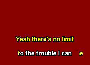 Yeah there's no limit

to the trouble I can ue