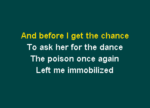 And before I get the chance
To ask her for the dance

The poison once again
Left me immobilized