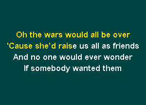 Oh the wars would all be over
'Cause sheld raise us all as friends
And no one would ever wonder
If somebody wanted them