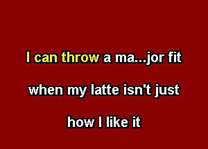 I can throw a ma...jor fit

when my latte isn't just

how I like it