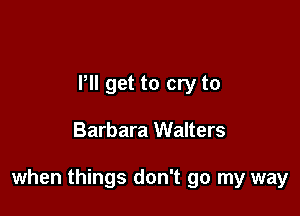 Pll get to cry to

Barbara Walters

when things don't go my way