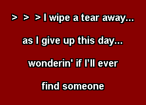 za 2? I wipe a tear away...

as I give up this day...

wonderin' if Pll ever

find someone