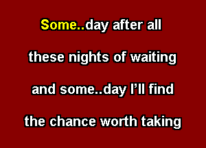 Some..day after all
these nights of waiting

and some..day Pll find

the chance worth taking