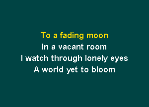 To a fading moon
In a vacant room

I watch through lonely eyes
A world yet to bloom