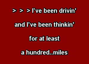 ,5 5' Pve been drivin'
and We been thinkin'

for at least

a hundred..miles