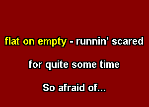 flat on empty - runnin' scared

for quite some time

So afraid of...
