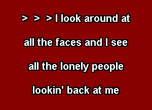 i? p '5' I look around at

all the faces and I see

all the lonely people

Iookin' back at me