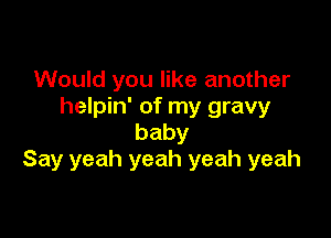 Would you like another
helpin' of my gravy

baby
Say yeah yeah yeah yeah