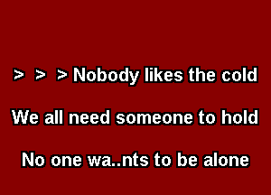 Nobody likes the cold

We all need someone to hold

No one wa..nts to be alone