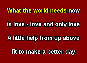 What the world needs now
is love - love and only love
A little help from up above

fit to make a better day